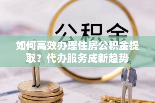 镶黄旗如何高效办理住房公积金提取？代办服务成新趋势